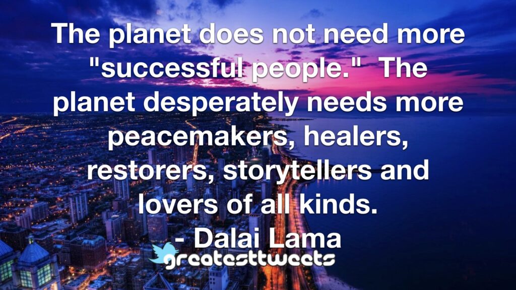 The planet does not need more "successful people." The planet desperately needs more peacemakers, healers, restorers, storytellers and lovers of all kinds. - Dalai Lama