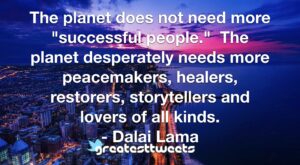 The planet does not need more "successful people." The planet desperately needs more peacemakers, healers, restorers, storytellers and lovers of all kinds. - Dalai Lama