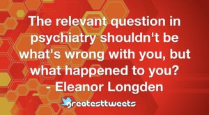 The relevant question in psychiatry shouldn't be what's wrong with you, but what happened to you? - Eleanor Longden