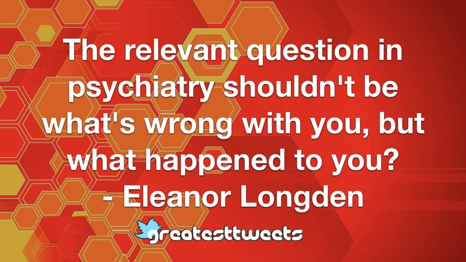 The relevant question in psychiatry shouldn't be what's wrong with you, but what happened to you? - Eleanor Longden