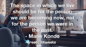 The space in which we live should be for the person we are becoming now, not for the person we were in the past. - Marie Kondo