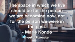 The space in which we live should be for the person we are becoming now, not for the person we were in the past. - Marie Kondo