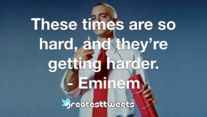 These times are so hard, and they’re getting harder. - Eminem