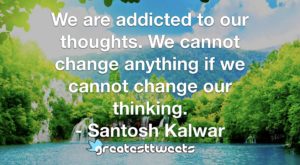 We are addicted to our thoughts. We cannot change anything if we cannot change our thinking. - Santosh Kalwar
