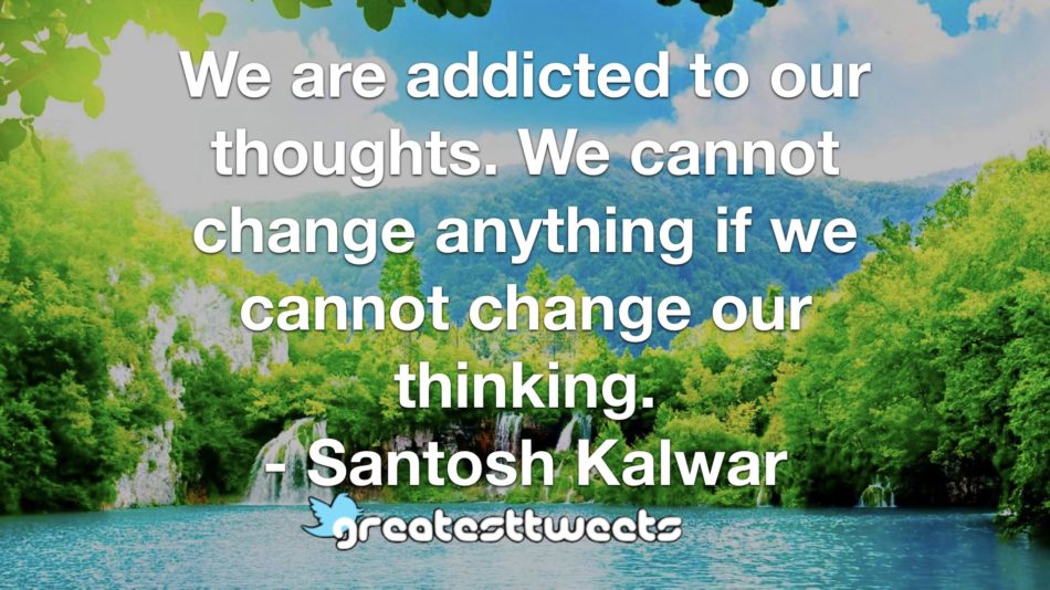 We are addicted to our thoughts. We cannot change anything if we cannot change our thinking. - Santosh Kalwar