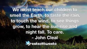 We must teach our children to smell the Earth, to taste the rain, to touch the wind, to see things grow, to hear the sun rise and night fall. To care. - John Cleal