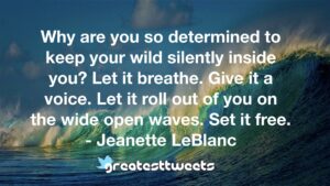 Why are you so determined to keep your wild silently inside you? Let it breathe. Give it a voice. Let it roll out of you on the wide open waves. Set it free. - Jeanette LeBlanc