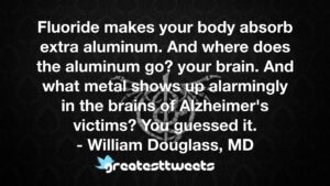 Fluoride makes your body absorb extra aluminum. And where does the aluminum go? your brain. And what metal shows up alarmingly in the brains of Alzheimer's victims? You guessed it.- William Douglass, MD.001
