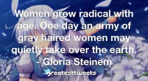 Women grow radical with age. One day an army of gray haired women may quietly take over the earth. - Gloria Steinem