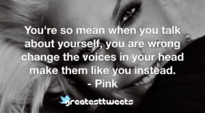 You're so mean when you talk about yourself, you are wrong change the voices in your head make them like you instead. - Pink