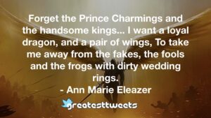 Forget the Prince Charmings and the handsome kings... I want a loyal dragon, and a pair of wings, To take me away from the fakes, the fools and the frogs with dirty wedding rings.- Ann Marie Eleazer.001