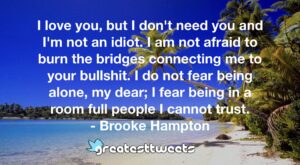 I love you, but I don't need you and I'm not an idiot. I am not afraid to burn the bridges connecting me to your bullshit. I do not fear being alone, my dear; I fear being in a room full people I cannot trust.- Brooke Hampton.001