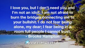 I love you, but I don't need you and I'm not an idiot. I am not afraid to burn the bridges connecting me to your bullshit. I do not fear being alone, my dear; I fear being in a room full people I cannot trust.- Brooke Hampton.001