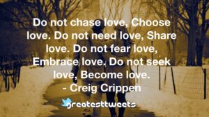Do not chase love, Choose love. Do not need love, Share love. Do not fear love, Embrace love. Do not seek love, Become love. - Creig Crippen