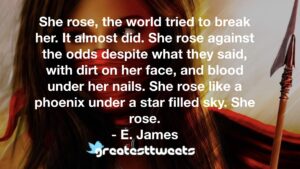 She rose, the world tried to break her. It almost did. She rose against the odds despite what they said, with dirt on her face, and blood under her nails. She rose like a phoenix under a star filled sky. She rose.- E. James.001