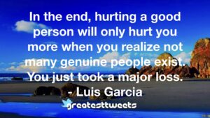 In the end, hurting a good person will only hurt you more when you realize not many genuine people exist. You just took a major loss. - Luis Garcia