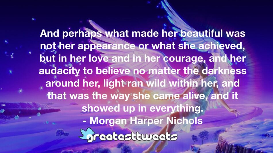And perhaps what made her beautiful was not her appearance or what she achieved, but in her love and in her courage, and her audacity to believe no matter the darkness around her, light ran wild within her, and that was the way she came alive, and it showed up in everything.- Morgan Harper Nichols.001