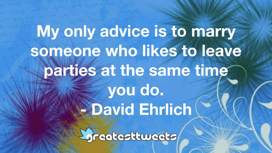 My only advice is to marry someone who likes to leave parties at the same time you do. - David Ehrlich