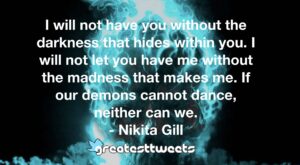 I will not have you without the darkness that hides within you. I will not let you have me without the madness that makes me. If our demons cannot dance, neither can we.- Nikita Gill.001