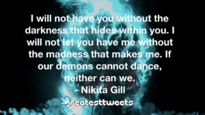 I will not have you without the darkness that hides within you. I will not let you have me without the madness that makes me. If our demons cannot dance, neither can we.- Nikita Gill.001