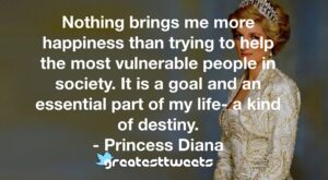 Nothing brings me more happiness than trying to help the most vulnerable people in society. It is a goal and an essential part of my life- a kind of destiny. - Princess Diana