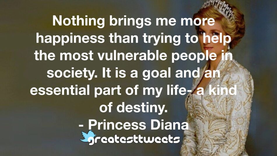 Nothing brings me more happiness than trying to help the most vulnerable people in society. It is a goal and an essential part of my life- a kind of destiny. - Princess Diana