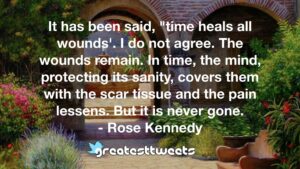It has been said, "time heals all wounds'. I do not agree. The wounds remain. In time, the mind, protecting its sanity, covers them with the scar tissue and the pain lessens. But it is never gone.- Rose Kennedy.001