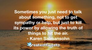 Sometimes you just need to talk about something, not to get sympathy or help, but just to kill its power by allowing the truth of things to hit the air. - Karen Salmansohn
