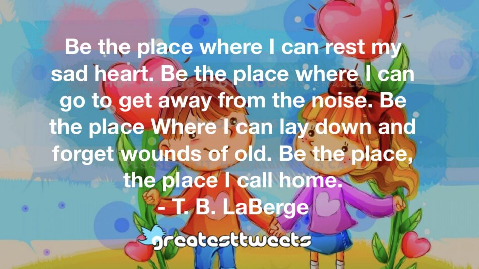 Be the place where I can rest my sad heart. Be the place where I can go to get away from the noise. Be the place Where I can lay down and forget wounds of old. Be the place, the place I call home.- T. B. LaBerge.001