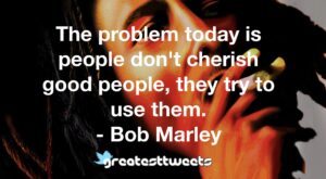 The problem today is people don't cherish good people, they try to use them. - Bob Marley