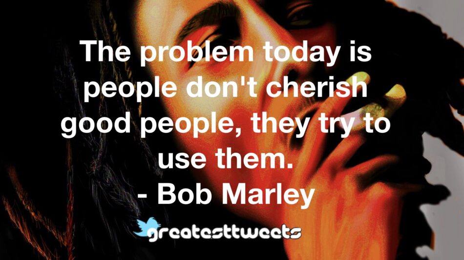 The problem today is people don't cherish good people, they try to use them. - Bob Marley