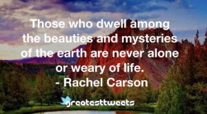 Those who dwell among the beauties and mysteries of the earth are never alone or weary of life. - Rachel Carson