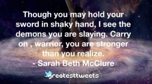 Though you may hold your sword in shaky hand, I see the demons you are slaying. Carry on , warrior, you are stronger than you realize. - Sarah Beth McClure