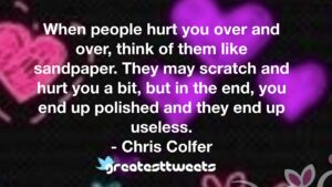 When people hurt you over and over, think of them like sandpaper. They may scratch and hurt you a bit, but in the end, you end up polished and they end up useless. - Chris Colfer