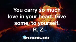 You carry so much love in your heart. Give some, to yourself. - R. Z.