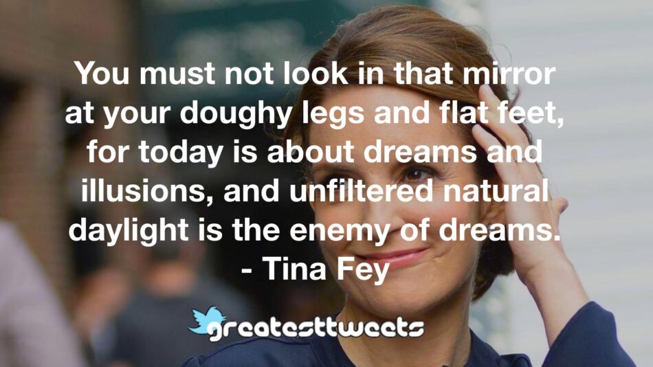 You must not look in that mirror at your doughy legs and flat feet, for today is about dreams and illusions, and unfiltered natural daylight is the enemy of dreams. - Tina Fey