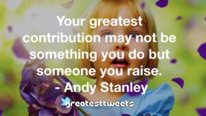 Your greatest contribution may not be something you do but someone you raise. - Andy Stanley