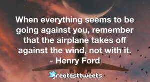 When everything seems to be going against you, remember that the airplane takes off against the wind, not with it. - Henry Ford.001